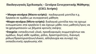 Παιδαγωγικός Σχεδιασμός – Σενάρια Συνεργατικής Μάθησης
(CSCL Scripts)
• Mακρο-σενάρια (Macro-scripts): παιδαγωγικά μοντέλα π.χ.
Εργασία σε ομάδες με συνεργατική μάθηση
•Mικρο-σενάρια (Micro-scripts): διαλογικά μοντέλα που τα εχουμε
ενσωματώσει στα εργαλεία ή και έχουμε μάθει τους μαθητές/τριες να
τα χρησιμοποιούν ως βήματα κριτικής σκέψης
•Στοιχεία: εκπαιδευτικό υλικό, προσδιορισμός συμμετεχόντων και
ομάδων, δομή κάθε ομάδας, ρόλοι, δραστηριότητες, διανομή
ρόλων/δραστηριοτήτων/υλικού, αλληλουχία και συνοχή της
εκπαιδευτικής οργάνωσης κλπ
 