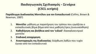 Παιδαγωγικός Σχεδιασμός – Σενάρια
(CSCL scripts)
Παράδειγμα Διαδικασίας Μοντέλου για τον Εκπαιδευτικό (Collins, Brown &
Newman, 1987)
1. Μοντέλο: μάθηση με παρατήρηση του τρόπου που εργάζεται ο
εκπαιδευτικός βήμα βήμα από τους μαθητές/τρεις (ενσυναίσθηση)
2. Καθοδήγηση και βοήθεια από τον ‘ειδικό’: δασκαλοκεντρικό
μοντέλο
3. Σταδιακή αποχώρηση
4. Αναστοχασμός της διαδικασίας: διόρθωση λαθών που τυχόν
έγιναν από τον εκπαιδευτικό
 