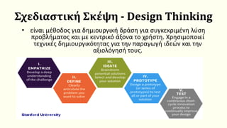 Σχεδιαστική Σκέψη - Design Thinking
• είναι μέθοδος για δημιουργική δράση για συγκεκριμένη λύση
προβλήματος και με κεντρικό άξονα το χρήστη. Χρησιμοποιεί
τεχνικές δημιουργικότητας για την παραγωγή ιδεών και την
αξιολόγησή τους.
 