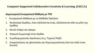 Computer Supported Collaborative Creativity & Learning (CSCC/L)
Δημιουργική Συνεργατική Μάθηση με ΤΠΕ
• Συνεργατική Μάθηση με τη Μέθοδο Πρότζεκτ
1. Κουλτούρα Ομάδας, όταν εξελίσσεται ένας, εξελίσσονται όλα τα μέλη της
ομάδας
2. Κοινοί στόχοι και όραμα
3. Ατομική Συμμετοχή στην Ομάδα
4. Συμπληρωματικές Ικανότητες (π.χ. Τεχνική Παζλ)
5. Ενεργοποίηση της φαντασίας και δημιουργικότητας όσο πιο πολύ είναι
δυνατό
 