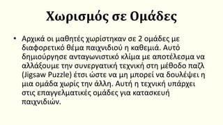 Χωρισμός σε Ομάδες
• Αρχικά οι μαθητές χωρίστηκαν σε 2 ομάδες με
διαφορετικό θέμα παιχνιδιού η καθεμιά. Αυτό
δημιούργησε ανταγωνιστικό κλίμα με αποτέλεσμα να
αλλάξουμε την συνεργατική τεχνική στη μέθοδο παζλ
(Jigsaw Puzzle) έτσι ώστε να μη μπορεί να δουλέψει η
μια ομάδα χωρίς την άλλη. Αυτή η τεχνική υπάρχει
στις επαγγελματικές ομάδες για κατασκευή
παιχνιδιών.
 