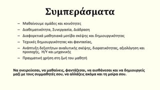 Συμπεράσματα
– Μαθαίνουμε ομάδες και κοινότητες
– Διαθεματικότητα, Συνεργασία, Διάδραση
– Διαφορετικά μαθησιακά μοτίβα σκέψης και δημιουργικότητας
– Τεχνικές δημιουργικότητας και φαντασίας,
– Ανάπτυξη δεξιοτήτων αναλυτικής σκέψης, διορατικότητας, αξιολόγηση και
προσοχής, Η/Υ και μηχανικής
– Πραγματική χρήση στη ζωή του μαθητή
Να ονειρεύεσαι, να μαθαίνεις, φαντάζεσαι, να αισθάνεσαι και να δημιουργείς
μαζί με τους συμμαθητές σου, να αλλάζεις ακόμα και τη μοίρα σου.
 