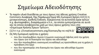 Σημείωμα Αδειοδότησης
• Το παρόν υλικό διατίθεται με τους όρους της άδειας χρήσης Creative
Commons Αναφορά, Όχι Παράγωγα Έργα Μη Εμπορική Χρήση 4.0 [1] ή
μεταγενέστερη, Διεθνής Έκδοση. Εξαιρούνται τα αυτοτελή έργα τρίτων
π.χ. φωτογραφίες, διαγράμματα κ.λ.π., τα οποία εμπεριέχονται σε αυτό
και τα οποία αναφέρονται μαζί με τους όρους χρήσης τους στο
«Σημείωμα Χρήσης Έργων Τρίτων».
• [1] h t t p ://creativecommons.org/licenses/by-nc-nd/4.0/
• Ως Μη Εμπορική ορίζεται η χρήση:
– που δεν περιλαμβάνει άμεσο ή έμμεσο οικονομικό όφελος από την χρήση
του έργου για το διανομέα του έργου και αδειοδόχο
– που δεν περιλαμβάνει οικονομική συναλλαγή ως προϋπόθεση για τη χρήση ή
πρόσβαση στο έργο
– που δεν προσπορίζει στο διανομέα του έργου και αδειοδόχο έμμεσο
οικονομικό
 