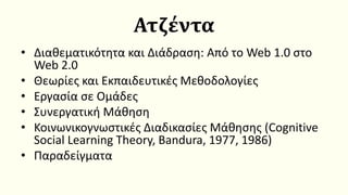 Ατζέντα
• Διαθεματικότητα και Διάδραση: Από το Web 1.0 στο
Web 2.0
• Θεωρίες και Εκπαιδευτικές Μεθοδολογίες
• Εργασία σε Ομάδες
• Συνεργατική Μάθηση
• Κοινωνικογνωστικές Διαδικασίες Μάθησης (Cognitive
Social Learning Theory, Bandura, 1977, 1986)
• Παραδείγματα
 