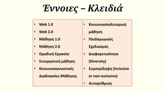 Έννοιες – Κλειδιά
• Web 1.0
• Web 2.0
• Μάθηση 1.0
• Μάθηση 2.0
• Ομαδική Εργασία
• Συνεργατική μάθηση
• Κοινωνικογνωστικές
Διαδικασίες Μάθησης
• Κοινωνικοπολιτισμική
μάθηση
• Παιδαγωγικός
Σχεδιασμός
• Διαφορετικότητα
(Diversity)
• Συμπερίληψη (Inclusive
or non-exclusive)
• Αυτορύθμιση
 