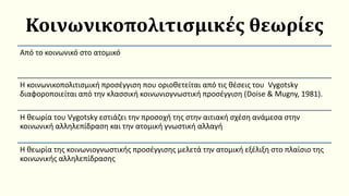 Κοινωνικοπολιτισμικές θεωρίες
Από το κοινωνικό στο ατομικό
Η κοινωνικοπολιτισμική προσέγγιση που οριοθετείται από τις θέσεις του Vygotsky
διαφοροποιείται από την κλασσική κοινωνιογνωστική προσέγγιση (Doise & Mugny, 1981).
Η θεωρία του Vygotsky εστιάζει την προσοχή της στην αιτιακή σχέση ανάμεσα στην
κοινωνική αλληλεπίδραση και την ατομική γνωστική αλλαγή
Η θεωρία της κοινωνιογνωστικής προσέγγισης μελετά την ατομική εξέλιξη στο πλαίσιο της
κοινωνικής αλληλεπίδρασης
 