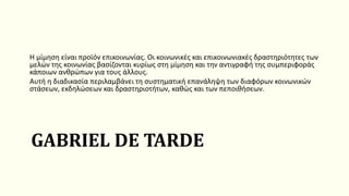 GABRIEL DE TARDE
Η μίμηση είναι προϊόν επικοινωνίας. Οι κοινωνικές και επικοινωνιακές δραστηριότητες των
μελών της κοινωνίας βασίζονται κυρίως στη μίμηση και την αντιγραφή της συμπεριφοράς
κάποιων ανθρώπων για τους άλλους.
Αυτή η διαδικασία περιλαμβάνει τη συστηματική επανάληψη των διαφόρων κοινωνικών
στάσεων, εκδηλώσεων και δραστηριοτήτων, καθώς και των πεποιθήσεων.
 