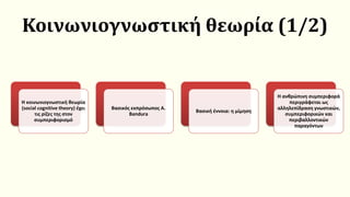 Κοινωνιογνωστική θεωρία (1/2)
Η κοινωνιογνωστική θεωρία
(social cognitive theory) έχει
τις ρίζες της στον
συμπεριφορισμό
Βασικός εκπρόσωπος A.
Bandura
Βασική έννοια: η μίμηση
Η ανθρώπινη συμπεριφορά
περιγράφεται ως
αλληλεπίδραση γνωστικών,
συμπεριφορικών και
περιβαλλοντικών
παραγόντων
 