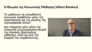Η Θεωρία της Κοινωνικής Μάθησης (Albert Bandura)
Τα μαθαίνουν σε οποιοδήποτε
κοινωνικό περιβάλλον μέσω της
παρατήρησης και της μίμησης της
συμπεριφοράς άλλων.
Δεν επέρχεται μόνο μέσω της
ενίσχυσης (συμπεριφορική θεωρία
της κλασικής εξαρτημένης
μάθησης), αλλά και από την
επιρροή του περιβάλλοντος.
 