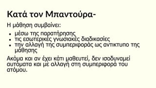 Κατά τον Μπαντούρα-
Η μάθηση συμβαίνει:
● μέσω της παρατήρησης
● τις εσωτερικές γνωσιακές διαδικασίες
● την αλλαγή της συμπεριφοράς ως αντικτυπο της
μάθησης
Ακόμα και αν έχει κάτι μαθευτεί, δεν ισοδυναμεί
αυτόματα και με αλλαγή στη συμπεριφορά του
ατόμου.
 