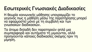Εσωτερικές Γνωσιακές Διαδικασίες
Η θεωρία κοινωνικής μάθησης υπογραμμίζει το
γεγονός πως η μάθηση μέσω της παρατήρησης μπορεί
να εφαρμοστεί μόνο με τη συμβολή και των
γνωσιακών διαδικασιών.
Τα άτομα δηλαδή δεν παρατηρούν απλά μια
συμπεριφορά και αυτόματα τη μιμούνται, αλλά
προηγούνται κάποιες διαδικασίες σκέψης πριν τη
μίμηση.
 