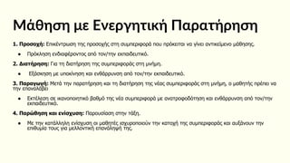 Μάθηση με Ενεργητική Παρατήρηση
1. Προσοχή: Επικέντρωση της προσοχής στη συμπεριφορά που πρόκειται να γίνει αντικείμενο μάθησης.
● Πρόκληση ενδιαφέροντος από τον/την εκπαιδευτικό.
2. Διατήρηση: Για τη διατήρηση της συμπεριφοράς στη μνήμη.
● Εξάσκηση με υποκίνηση και ενθάρρυνση από τον/την εκπαιδευτικό.
3. Παραγωγή: Μετά την παρατήρηση και τη διατήρηση της νέας συμπεριφοράς στη μνήμη, ο μαθητής πρέπει να
την επαναλάβει
● Εκτέλεση σε ικανοποιητικό βαθμό της νέα συμπεριφορά με ανατροφοδότηση και ενθάρρυνση από τον/την
εκπαιδευτικό.
4. Παρώθηση και ενίσχυση: Παρουσίαση στην τάξη.
● Με την κατάλληλη ενίσχυση οι μαθητές ισχυροποιούν την κατοχή της συμπεριφοράς και αυξάνουν την
επιθυμία τους για μελλοντική επανάληψή της.
 