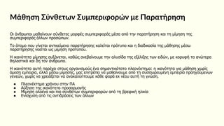 Μάθηση Σύνθετων Συμπεριφορών με Παρατήρηση
Οι άνθρωποι μαθαίνουν σύνθετες μορφές συμπεριφοράς μέσα από την παρατήρηση και τη μίμηση της
συμπεριφοράς άλλων προσώπων.
Το άτομο που γίνεται αντικείμενο παρατήρησης καλείται πρότυπο και η διαδικασία της μάθησης μέσω
παρατήρησης νοείται ως μίμηση προτύπου.
Η ικανότητα μίμησης αυξάνεται, καθώς ανεβαίνουμε την αλυσίδα της εξέλιξης των ειδών, με κορυφή τα ανώτερα
θηλαστικά και δη τον άνθρωπο.
Η ικανότητα αυτή παρέχει στους οργανισμούς ένα σημαντικότατο πλεονέκτημα: η ικανότητα για μάθηση χωρίς
άμεση εμπειρία, αλλά μέσω μίμησης, μας επιτρέπει να μαθαίνουμε από τη συσσωρευμένη εμπειρία προηγούμενων
γενεών, χωρίς να χρειάζεται να ανακαλύπτουμε κάθε φορά εκ νέου αυτή τη γνώση.
● Πλεονέκτημα χρόνου στην ΠΑ
● Αύξηση της ικανότητα προσαρμογής
● Μίμηση ολοένα και πιο σύνθετων συμπεριφορών από τη βρεφική ηλικία
● Ενίσχυση από τις αντιδράσεις των άλλων
 