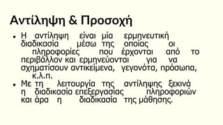 Αντίληψη & Προσοχή
● Η αντίληψη είναι μία ερμηνευτική
διαδικασία μέσω της οποίας οι
πληροφορίες που έρχονται από το
περιβάλλον και ερμηνεύονται για να
σχηματίσουν αντικείμενα, γεγονότα, πρόσωπα,
κ.λ.π.
● Με τη λειτουργία της αντίληψης ξεκινά
η διαδικασία επεξεργασίας πληροφοριών
και άρα η διαδικασία της μάθησης.
 