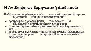 Η Αντίληψη ως Ερμηνευτική Διαδικασία
Οτιδήποτε αντιλαμβανόμαστεδεν αποτελεί πιστό αντίγραφο του
εξωτερικού κόσμου κι επηρεάζεται από:
● προηγούμενες γνώσεις βάσει των οποίων θα
ερμηνευθεί η αντιλαμβανόμενη πληροφορία
● το συγκεκριμένο πλαίσιομέσα στο οποίο αντιλαμβανόμαστε
κάτι
● λανθασμένες αντιλήψεις – αντιληπτικές πλάνες (διφορούμενες
εικόνες που μπορούν να ερμηνευθούν από τον καθένα
διαφορετικά)
 