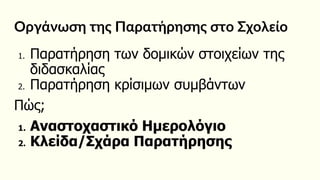 Οργάνωση της Παρατήρησης στο Σχολείο
1. Παρατήρηση των δομικών στοιχείων της
διδασκαλίας
2. Παρατήρηση κρίσιμων συμβάντων
Πώς;
1. Αναστοχαστικό Ημερολόγιο
2. Κλείδα/Σχάρα Παρατήρησης
 