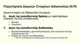 Παρατήρηση Δομικών Στοιχείων Διδασκαλίας (ΙΙ/ΙΙ)
Δομικά στοιχεία της διδασκαλίας (συνέχεια)
6. Δομή της εκπαιδευτικής δράσης με παρατηρήσιμες
ενέργειες του/της εκπαιδευτικού
a. βασικές
b. επιμέρους
7. Δομή της εκπαιδευτικής διαδικασίας
a. βήματα διδασκαλίας, χρονικά διαστήματα, ροή ενεργειών του/της
εκπαιδευτικού κλπ
b. Ρυθμός και πορεία της διδασκαλίας
i. Από το συγκεκριμένο στο αφηρημένο, από το γενικό στο ειδικό κλπ
 