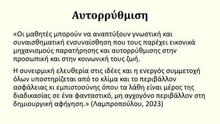 Αυτορρύθμιση
«Οι μαθητές μπορούν να αναπτύξουν γνωστική και
συναισθηματική ενσυναίσθηση που τους παρέχει εικονικά
μηχανισμούς παρατήρησης και αυτορρύθμισης στην
προσωπική και στην κοινωνική τους ζωή.
Η συνειρμική ελευθερία στις ιδέες και η ενεργός συμμετοχή
όλων υποστηρίζεται από το κλίμα και το περιβάλλον
ασφάλειας κι εμπιστοσύνης όπου τα λάθη είναι μέρος της
διαδικασίας σε ένα φανταστικό, μη αγχογόνο περιβάλλον στη
δημιουργική αφήγηση.» (Λαμπροπούλου, 2023)
 