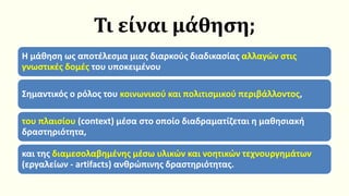 Τι είναι μάθηση;
Η μάθηση ως αποτέλεσμα μιας διαρκούς διαδικασίας αλλαγών στις
γνωστικές δομές του υποκειμένου
Σημαντικός ο ρόλος του κοινωνικού και πολιτισμικού περιβάλλοντος,
του πλαισίου (context) μέσα στο οποίο διαδραματίζεται η μαθησιακή
δραστηριότητα,
και της διαμεσολαβημένης μέσω υλικών και νοητικών τεχνουργημάτων
(εργαλείων - artifacts) ανθρώπινης δραστηριότητας.
 