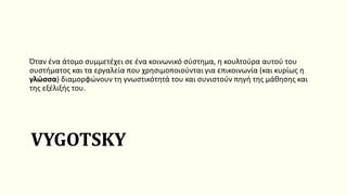 VYGOTSKY
Όταν ένα άτομο συμμετέχει σε ένα κοινωνικό σύστημα, η κουλτούρα αυτού του
συστήματος και τα εργαλεία που χρησιμοποιούνται για επικοινωνία (και κυρίως η
γλώσσα) διαμορφώνουν τη γνωστικότητά του και συνιστούν πηγή της μάθησης και
της εξέλιξής του.
 