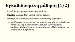 Εγκαθιδρυμένη μάθηση (1/2)
• Εγκαθιδρυμένη ή εμπλαισιωμένη μάθηση
• Situated learning Jean Lave & Etienne Wenger
• Μάθηση σε Κοινότητες Πρακτικής (Community of practice).
– η μάθηση δεν αποτελεί μια ατομική λειτουργία της ανθρώπινης
νόησης αλλά μια κοινωνικοπολιτισμική λειτουργία που
λαμβάνει χώρα μέσω της επικοινωνίας και αλληλεπίδρασης με
τους άλλους ανθρώπους.
 