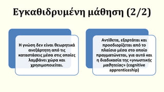 Εγκαθιδρυμένη μάθηση (2/2)
Η γνώση δεν είναι θεωρητικά
ανεξάρτητη από τις
καταστάσεις μέσα στις οποίες
λαμβάνει χώρα και
χρησιμοποιείται.
Αντίθετα, εξαρτάται και
προσδιορίζεται από το
πλαίσιο μέσα στο οποίο
πραγματώνεται, για αυτό και
η διαδικασία της «γνωστικής
μαθητείας» (cognitive
apprenticeship)
 