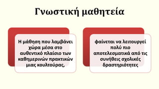 Γνωστική μαθητεία
Η μάθηση που λαμβάνει
χώρα μέσα στο
αυθεντικό πλαίσιο των
καθημερινών πρακτικών
μιας κουλτούρας,
φαίνεται να λειτουργεί
πολύ πιο
αποτελεσματικά από τις
συνήθεις σχολικές
δραστηριότητες
 