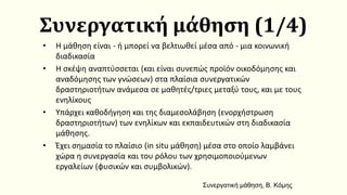 Συνεργατική μάθηση (1/4)
• Η μάθηση είναι - ή μπορεί να βελτιωθεί μέσα από - μια κοινωνική
διαδικασία
• Η σκέψη αναπτύσσεται (και είναι συνεπώς προϊόν οικοδόμησης και
αναδόμησης των γνώσεων) στα πλαίσια συνεργατικών
δραστηριοτήτων ανάμεσα σε μαθητές/τριες μεταξύ τους, και με τους
ενηλίκους
• Υπάρχει καθοδήγηση και της διαμεσολάβηση (ενορχήστρωση
δραστηριοτήτων) των ενηλίκων και εκπαιδευτικών στη διαδικασία
μάθησης.
• Έχει σημασία το πλαίσιο (in situ μάθηση) μέσα στο οποίο λαμβάνει
χώρα η συνεργασία και του ρόλου των χρησιμοποιούμενων
εργαλείων (φυσικών και συμβολικών).
Συνεργατική μάθηση, Β. Κόμης
 