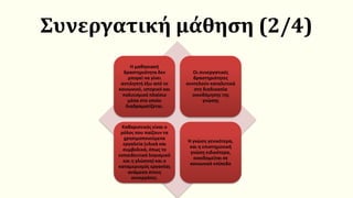 Συνεργατική μάθηση (2/4)
Η μαθησιακή
δραστηριότητα δεν
μπορεί να γίνει
αντιληπτή έξω από το
κοινωνικό, ιστορικό και
πολιτισμικό πλαίσιο
μέσα στο οποίο
διαδραματίζεται.
Οι συνεργατικές
δραστηριότητες
συντελούν καταλυτικά
στη διαδικασία
οικοδόμησης της
γνώσης
Καθοριστικός είναι ο
ρόλος που παίζουν τα
χρησιμοποιούμενα
εργαλεία (υλικά και
συμβολικά, όπως το
εκπαιδευτικό λογισμικό
και η γλώσσα) και ο
καταμερισμός εργασίας
ανάμεσα στους
συνεργάτες.
Η γνώση γενικότερα,
και η επιστημονική
γνώση ειδικότερα,
οικοδομείται σε
κοινωνικό επίπεδο
 