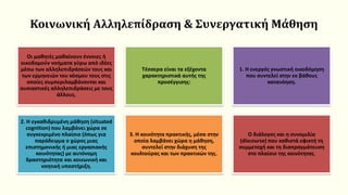 Κοινωνική Αλληλεπίδραση & Συνεργατική Μάθηση
Οι μαθητές μαθαίνουν έννοιες ή
οικοδομούν νοήματα γύρω από ιδέες
μέσω των αλληλεπιδράσεών τους και
των ερμηνειών του κόσμου τους στις
οποίες συμπεριλαμβάνονται και
ουσιαστικές αλληλεπιδράσεις με τους
άλλους.
Τέσσερα είναι τα εξέχοντα
χαρακτηριστικά αυτής της
προσέγγισης:
1. Η ενεργός γνωστική οικοδόμηση
που συντελεί στην εκ βάθους
κατανόηση.
2. Η εγκαθιδρυμένη μάθηση (situated
cognition) που λαμβάνει χώρα σε
συγκεκριμένο πλαίσιο (όπως για
παράδειγμα ο χώρος μιας
επιστημονικής ή μιας εργασιακής
κοινότητας) με αυτόνομη
δραστηριότητα και κοινωνική και
νοητική υποστήριξη.
3. Η κοινότητα πρακτικής, μέσα στην
οποία λαμβάνει χώρα η μάθηση,
συντελεί στην διάχυση της
κουλτούρας και των πρακτικών της.
Ο διάλογος και η συνομιλία
(discourse) που καθιστά εφικτή τη
συμμετοχή και τη διαπραγμάτευση
στο πλαίσιο της κοινότητας.
 