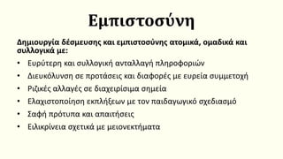 Εμπιστοσύνη
Δημιουργία δέσμευσης και εμπιστοσύνης ατομικά, ομαδικά και
συλλογικά με:
• Ευρύτερη και συλλογική ανταλλαγή πληροφοριών
• Διευκόλυνση σε προτάσεις και διαφορές με ευρεία συμμετοχή
• Ριζικές αλλαγές σε διαχειρίσιμα σημεία
• Ελαχιστοποίηση εκπλήξεων με τον παιδαγωγικό σχεδιασμό
• Σαφή πρότυπα και απαιτήσεις
• Ειλικρίνεια σχετικά με μειονεκτήματα
 