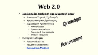 Web 2.0
• Σχεδιασμός: Διάδραση και Συμμετοχή όλων
– Κοινωνικο-Τεχνικός Σχεδιασμός
– Χρηστο-Κεντρικός Σχεδιασμός
– Συμμετοχική Αρχιτεκτονική
• Αλληλεπίδραση
• Προσωποκεντρικότητα
• Παρουσία & Συμ-παρουσία
• Ελαφρές εφαρμογές
• Συνεργατικότητα
– Κοινωνικά Δίκτυα
– Κοινότητες Πρακτικής
– Συνεργατική Μάθηση
Χρηστικότητα
Κοινωνικότητα
 
