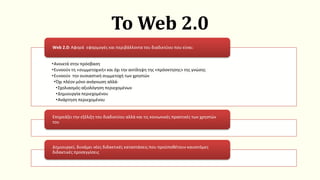 Το Web 2.0
•Ανοικτά στην πρόσβαση
•Ευνοούν τη «συμμετοχική» και όχι την αντίληψη της «πρόσκτησης» της γνώσης
•Ευνοούν την ουσιαστική συμμετοχή των χρηστών
•Όχι πλέον μόνο ανάγνωση αλλά-
•Σχολιασμός-αξιολόγηση περιεχομένων
•Δημιουργία περιεχομένου
•Ανάρτηση περιεχομένου
Web 2.0: Αφορά εφαρμογές και περιβάλλοντα του διαδικτύου που είναι:
Επηρεάζει την εξέλιξη του διαδικτύου αλλά και τις κοινωνικές πρακτικές των χρηστών
του
Δημιουργεί, δυνάμει νέες διδακτικές καταστάσεις που προϋποθέτουν καινοτόμες
διδακτικές προσεγγίσεις
 