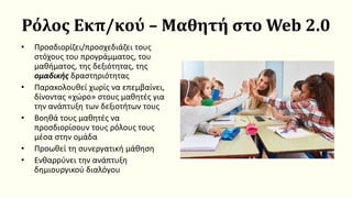 Ρόλος Εκπ/κού – Μαθητή στο Web 2.0
• Προσδιορίζει/προσχεδιάζει τους
στόχους του προγράμματος, του
μαθήματος, της δεξιότητας, της
ομαδικής δραστηριότητας
• Παρακολουθεί χωρίς να επεμβαίνει,
δίνοντας «χώρο» στους μαθητές για
την ανάπτυξη των δεξιοτήτων τους
• Βοηθά τους μαθητές να
προσδιορίσουν τους ρόλους τους
μέσα στην ομάδα
• Προωθεί τη συνεργατική μάθηση
• Ενθαρρύνει την ανάπτυξη
δημιουργικού διαλόγου
 
