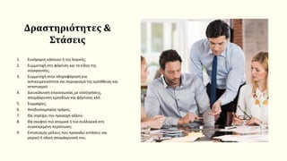 Δραστηριότητες &
Στάσεις
1. Συνήγορος κάποιου ή της λογικής;
2. Συμμετοχή στη φόρτιση και το είδος της
σύγκρουσης;
3. Συμμετοχή στην πληροφόρηση για
αντικειμενικότητα και περιορισμό της εμπάθειας και
νεποτισμού
4. Διευκόλυνση επικοινωνίας με επεξηγήσεις,
απομάκρυνση εμποδίων και φόρτισης κλπ.
5. Συμμαχίες;
6. Αποδιοπομπαίος τράγος;
7. Θα στρέψει την προσοχή αλλού;
8. Θα σκεφτεί πιο ατομικά ή πιο συλλογικά στη
συγκεκριμένη περίπτωση;
9. Εντοπισμός μέλους που προκαλεί εντάσεις και
μερική ή ολική απομάκρυνσή του;
 