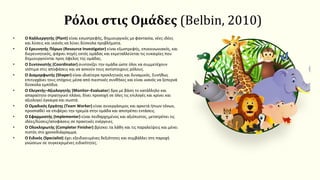 Ρόλοι στις Ομάδες (Belbin, 2010)
• Ο Καλλιεργητής (Plant) είναι εσωστρεφής, δημιουργικός με φαντασία, νέες ιδέες
και λύσεις και ικανός να λύνει δύσκολα προβλήματα.
• Ο Ερευνητής Πόρων (Resource Investigator) είναι εξωστρεφής, επικοινωνιακός, και
διερευνητικός, ψάχνει πηγές εκτός ομάδας και εκμεταλλεύεται τις ευκαιρίες που
δημιουργούνται προς όφελος της ομάδας.
• Ο Συντονιστής (Coordinator) συντονίζει την ομάδα ώστε όλοι να συμμετέχουν
ισότιμα στις αποφάσεις και να ασκούν τους αντίστοιχους ρόλους.
• Ο Διαμορφωτής (Shaper) είναι ιδιαίτερα προκλητικός και δυναμικός. Συνήθως
επιτυγχάνει τους στόχους μέσα από πιεστικές συνθήκες και είναι ικανός να ξεπερνά
δύσκολα εμπόδια.
• Ο Ελεγκτής–Αξιολογητής (Monitor–Evaluator) δρα με βάση το κατάλληλο και
απαραίτητο στρατηγικό πλάνο, δίνει προσοχή σε όλες τις επιλογές και κρίνει και
αξιολογεί έγκαιρα και σωστά.
• Ο Ομαδικός Εργάτης (Team Worker) είναι συνεργάσιμος και αρκετά ήπιων τόνων,
προσπαθεί να επιφέρει την ηρεμία στην ομάδα και αποτρέπει εντάσεις.
• Ο Εφαρμοστής (Implementer) είναι πειθαρχημένος και αξιόπιστος, μετατρέπει τις
ιδέες/λύσεις/αποφάσεις σε πρακτικές ενέργειες.
• Ο Ολοκληρωτής (Completer Finisher) βρίσκει τα λάθη και τις παραλείψεις και μένει
πιστός στο χρονοδιάγραμμα.
• Ο Ειδικός (Specialist) έχει εξειδικευμένες δεξιότητες και συμβάλλει στη παροχή
γνώσεων σε συγκεκριμένες ειδικότητες.
 