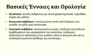 Βασικές Έννοιες και Ορολογία
• Κοινότητα: σύνολο ανθρώπων με κοινά χαρακτηριστικά, παρελθόν,
παρόν και μέλλον
• Κοινωνικό κεφάλαιο: ο γενικευμένος ιστός από δεσμούς που
συνδέει τα μέλη μιας κοινότητας
• Γνωσιακό κεφάλαιο: κατανεμημένη γνώση, επιθυμία για επίλυση
προβλημάτων που απασχολούν την κοινότητα, συλλογική
απάντηση σε προκλήσεις που αυξάνει τόσο το ατομικό όσο και το
συλλογικό γνωστικό απόθεμα της κοινότητας
 