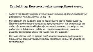 Συμβολή της Kοινωνικοπολιτισμικής Προσέγγισης
• Αλλαγή της προοπτικής που σχετίζεται με το συνολικό πλαίσιο χρήσης των
μαθησιακών περιβαλλόντων με τις ΤΠΕ
• Μετατόπιση της έμφασης από το περιεχόμενο και τις λειτουργίες του
ίδιου του μαθησιακού συστήματος προς την ανάγκη για υποστήριξη και
ανάπτυξη κοινωνικών αλληλεπιδράσεων ανάμεσα στα υποκείμενα που
μαθαίνουν ή διδάσκουν, καθώς και στη διαπραγμάτευση μέσω της
γλώσσας του περιεχομένου της γνώσης και της μάθησης
• Η γνωστικότητα, υπό το πρίσμα αυτό, εξαρτάται από τη χρήση και την
ποικιλία των τεχνουργημάτων και των εργαλείων, κυρίως τη γλώσσα και
τον πολιτισμό.
 