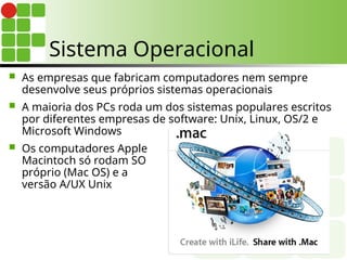  As empresas que fabricam computadores nem sempre
desenvolve seus próprios sistemas operacionais
 A maioria dos PCs roda um dos sistemas populares escritos
por diferentes empresas de software: Unix, Linux, OS/2 e
Microsoft Windows
 Os computadores Apple
Macintoch só rodam SO
próprio (Mac OS) e a
versão A/UX Unix
Sistema Operacional
 