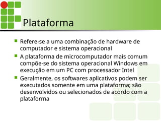  Refere-se a uma combinação de hardware de
computador e sistema operacional
 A plataforma de microcomputador mais comum
compõe-se do sistema operacional Windows em
execução em um PC com processador Intel
 Geralmente, os softwares aplicativos podem ser
executados somente em uma plataforma; são
desenvolvidos ou selecionados de acordo com a
plataforma
Plataforma
 