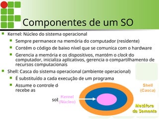 Componentes de um SO
 Kernel: Núcleo do sistema operacional
 Sempre permanece na memória do computador (residente)
 Contém o código de baixo nível que se comunica com o hardware
 Gerencia a memória e os dispositivos, mantém o clock do
computador, inicializa aplicativos, gerencia o compartilhamento de
recursos computacionais
 Shell: Casca do sistema operacional (ambiente operacional)
 É substituído a cada execução de um programa
 Assume o controle do programa,
recebe as inserções do usuário,
interpreta-as e atua
sobre elas
 