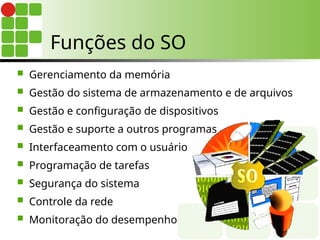 Funções do SO
 Gerenciamento da memória
 Gestão do sistema de armazenamento e de arquivos
 Gestão e configuração de dispositivos
 Gestão e suporte a outros programas
 Interfaceamento com o usuário
 Programação de tarefas
 Segurança do sistema
 Controle da rede
 Monitoração do desempenho
 