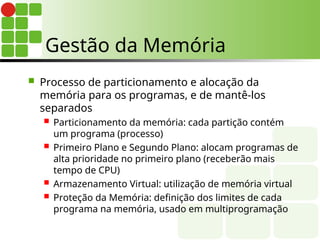  Processo de particionamento e alocação da
memória para os programas, e de mantê-los
separados
 Particionamento da memória: cada partição contém
um programa (processo)
 Primeiro Plano e Segundo Plano: alocam programas de
alta prioridade no primeiro plano (receberão mais
tempo de CPU)
 Armazenamento Virtual: utilização de memória virtual
 Proteção da Memória: definição dos limites de cada
programa na memória, usado em multiprogramação
Gestão da Memória
 