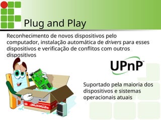 Reconhecimento de novos dispositivos pelo
computador, instalação automática de drivers para esses
dispositivos e verificação de conflitos com outros
dispositivos
Suportado pela maioria dos
dispositivos e sistemas
operacionais atuais
Plug and Play
 