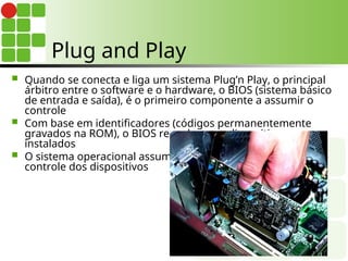 Plug and Play
 Quando se conecta e liga um sistema Plug’n Play, o principal
árbitro entre o software e o hardware, o BIOS (sistema básico
de entrada e saída), é o primeiro componente a assumir o
controle
 Com base em identificadores (códigos permanentemente
gravados na ROM), o BIOS reconhece os dispositivos
instalados
 O sistema operacional assume o
controle dos dispositivos
 