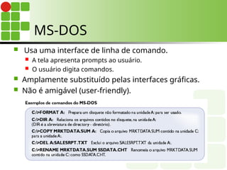 MS-DOS
 Usa uma interface de linha de comando.
 A tela apresenta prompts ao usuário.
 O usuário digita comandos.
 Amplamente substituído pelas interfaces gráficas.
 Não é amigável (user-friendly).
 