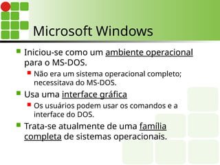 Microsoft Windows
 Iniciou-se como um ambiente operacional
para o MS-DOS.
 Não era um sistema operacional completo;
necessitava do MS-DOS.
 Usa uma interface gráfica
 Os usuários podem usar os comandos e a
interface do DOS.
 Trata-se atualmente de uma família
completa de sistemas operacionais.
 