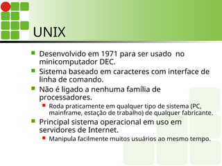 UNIX
 Desenvolvido em 1971 para ser usado no
minicomputador DEC.
 Sistema baseado em caracteres com interface de
linha de comando.
 Não é ligado a nenhuma família de
processadores.
 Roda praticamente em qualquer tipo de sistema (PC,
mainframe, estação de trabalho) de qualquer fabricante.
 Principal sistema operacional em uso em
servidores de Internet.
 Manipula facilmente muitos usuários ao mesmo tempo.
 