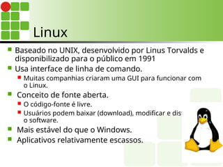 Linux
 Baseado no UNIX, desenvolvido por Linus Torvalds e
disponibilizado para o público em 1991
 Usa interface de linha de comando.
 Muitas companhias criaram uma GUI para funcionar com
o Linux.
 Conceito de fonte aberta.
 O código-fonte é livre.
 Usuários podem baixar (download), modificar e distribuir
o software.
 Mais estável do que o Windows.
 Aplicativos relativamente escassos.
 
