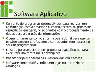 Software Aplicativo
 Conjunto de programas desenvolvidos para realizar, em
combinação com a atividade humana, tarefas ou processos
específicos, em geral, relacionados com o processamento de
dados para a geração de informações
 Opera juntamente com o sistema operacional para que um
usuário execute tarefas com o computador sem necessitar
ser um programador
 É usado para solucionar um problema específico ou para
executar uma tarefa mais abrangente
 Podem ser personalizados ou oferecidos em pacotes
 Software comercial é vendido em lojas ou por meio de
catálogos
 